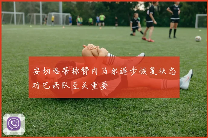 安切洛蒂称赞内马尔逐步恢复状态对巴西队至关重要