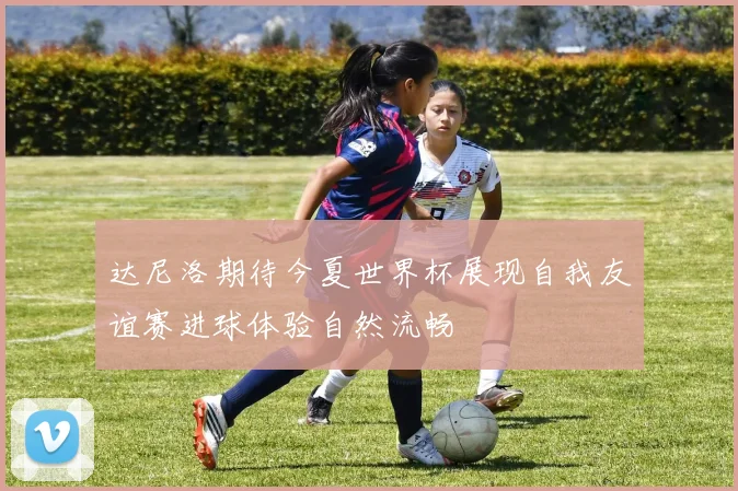 达尼洛期待今夏世界杯展现自我友谊赛进球体验自然流畅