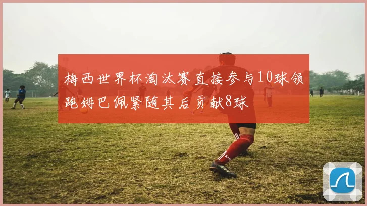 梅西世界杯淘汰赛直接参与10球领跑姆巴佩紧随其后贡献8球
