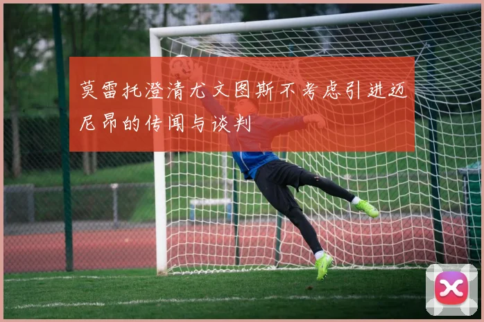 莫雷托澄清尤文图斯不考虑引进迈尼昂的传闻与谈判