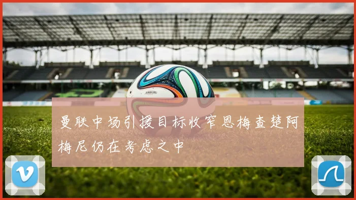 曼联中场引援目标收窄恩梅查楚阿梅尼仍在考虑之中