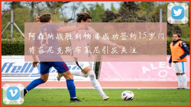 阿森纳战胜利物浦成功签约15岁门将菲尼克斯布莱尼引发关注