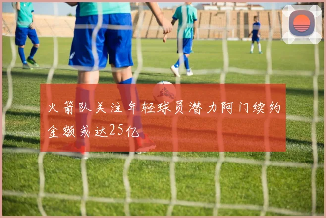 火箭队关注年轻球员潜力阿门续约金额或达25亿