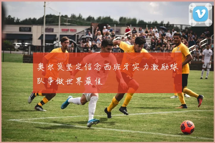 奥尔莫坚定信念西班牙实力激励球队争做世界最佳
